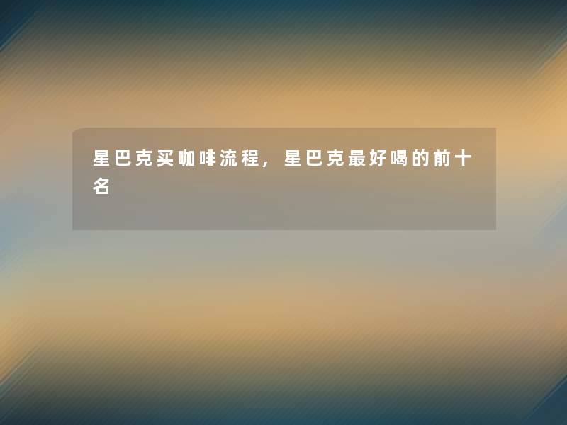 星巴克买咖啡流程,星巴克好喝的前十名