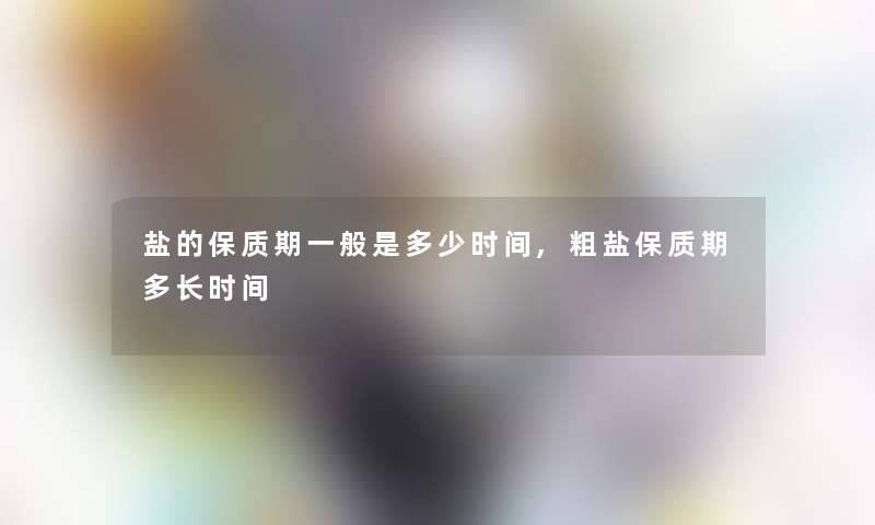 盐的保质期一般是多少时间,粗盐保质期多长时间 盐的保质期一般是多少时间,粗盐保质期多长时间