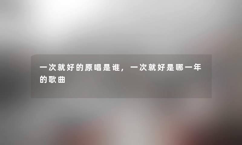 一次就好的原唱是谁,一次就好是哪一年的歌曲 一次就好的原唱是谁,一次就好是哪一年的歌曲