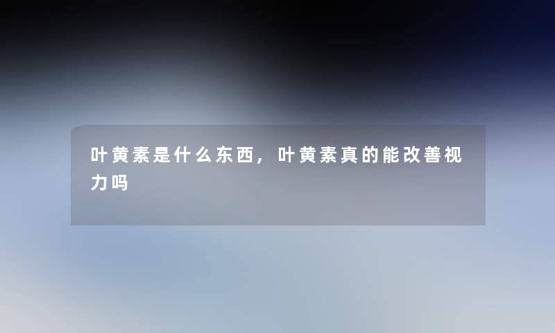 叶黄素是什么东西,叶黄素真的能改善视力吗