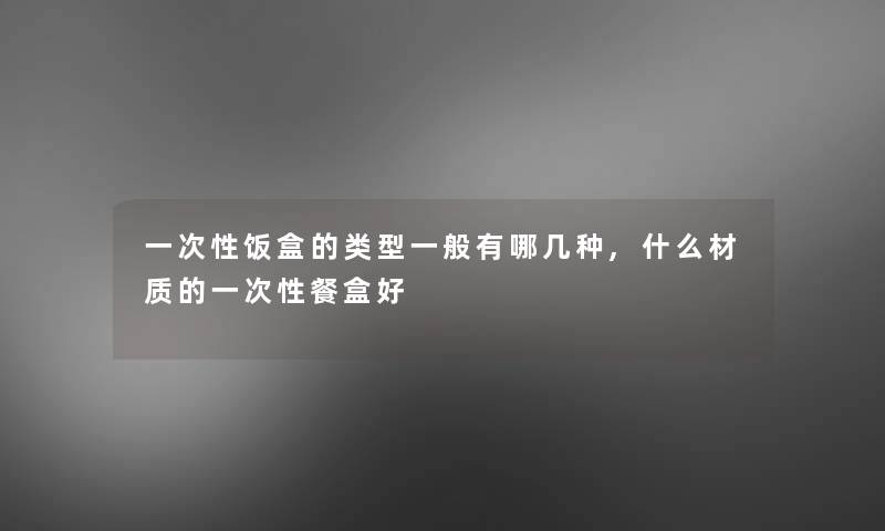 一次性饭盒的类型一般有哪几种,什么材质的一次性餐盒好
