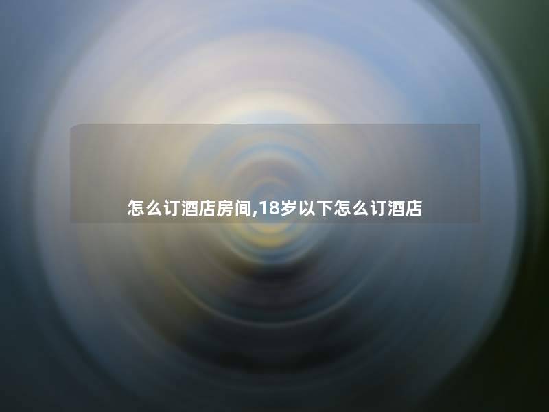 怎么订酒店房间,18岁以下怎么订酒店 怎么订酒店房间,18岁以下怎么订酒店