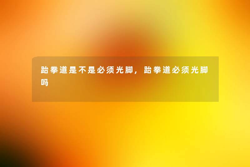 跆拳道是不是必须光脚,跆拳道必须光脚吗 跆拳道是不是必须光脚,跆拳道必须光脚吗