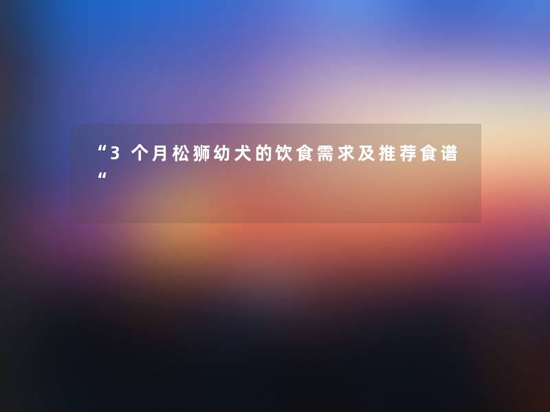 “3个月松狮幼犬的饮食需求及推荐食谱“ “3个月松狮幼犬的饮食需求及推荐食谱“