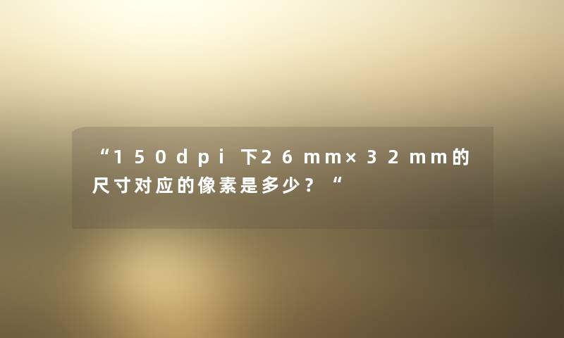 “150dpi下26mm×32mm的尺寸对应的像素是多少?“ “150dpi下26mm×32mm的尺寸对应的像素是多少?“