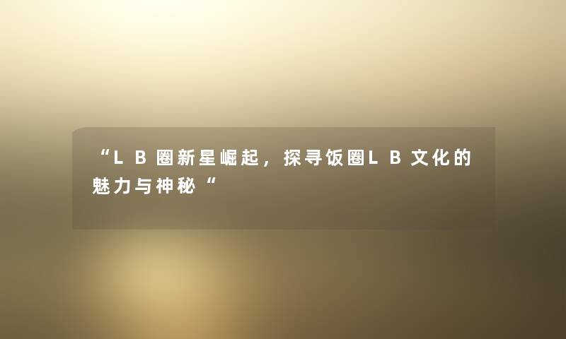 “LB圈新星崛起,探寻饭圈LB文化的魅力与神秘“ “LB圈新星崛起,探寻饭圈LB文化的魅力与神秘“