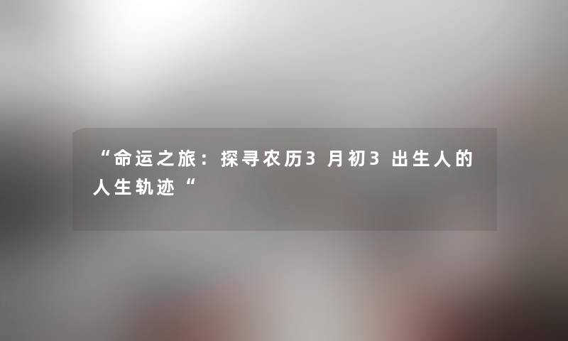 “命运之旅:探寻农历3月初3出生人的人生轨迹“ “命运之旅:探寻农历3月初3出生人的人生轨迹“
