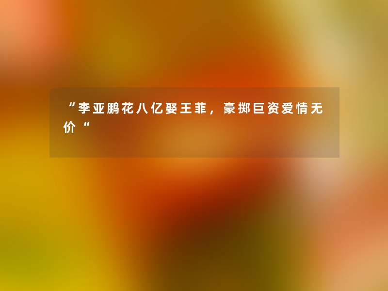 “李亚鹏花八亿娶王菲,豪掷巨资爱情无价“ “李亚鹏花八亿娶王菲,豪掷巨资爱情无价“