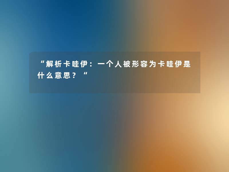 “解析卡哇伊:一个人被形容为卡哇伊是什么意思?“ “解析卡哇伊:一个人被形容为卡哇伊是什么意思?“