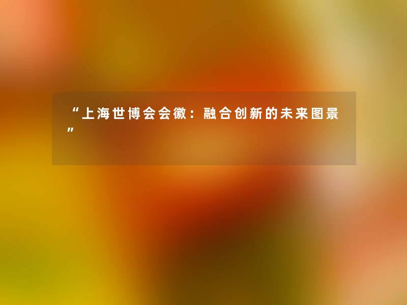 “上海世博会会徽:融合创新的未来图景” “上海世博会会徽:融合创新的未来图景”