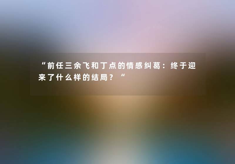 前任三余飞和丁点的情感纠葛：终于迎来了什么样的结局？