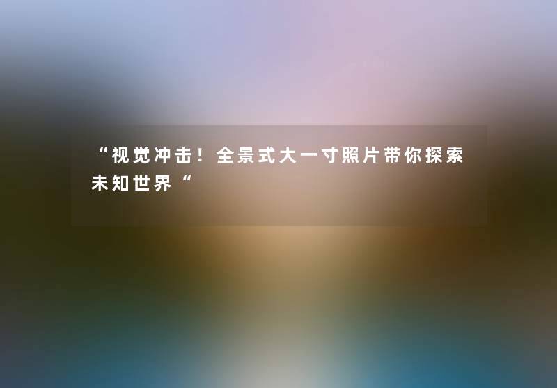 视觉冲击！全景式大一寸照片带你探索未知世界