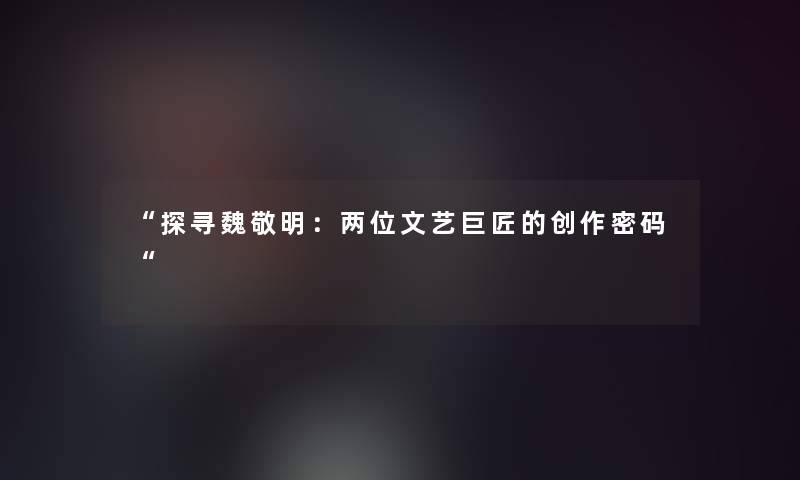 “探寻魏敬明:两位文艺巨匠的创作密码“ “探寻魏敬明:两位文艺巨匠的创作密码“
