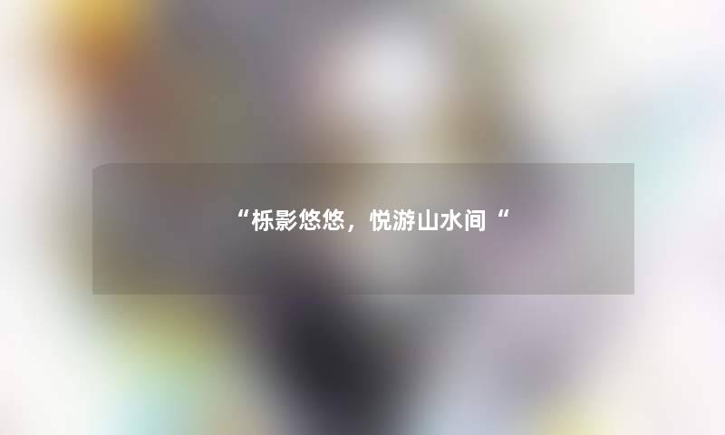 “栎影悠悠,悦游山水间“ “栎影悠悠,悦游山水间“