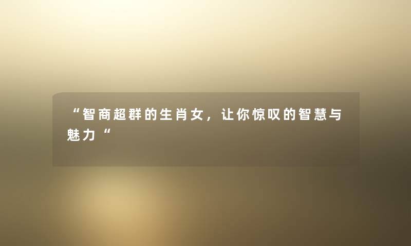 “智商超群的生肖女,让你惊叹的与魅力“ “智商超群的生肖女,让你惊叹的与魅力“