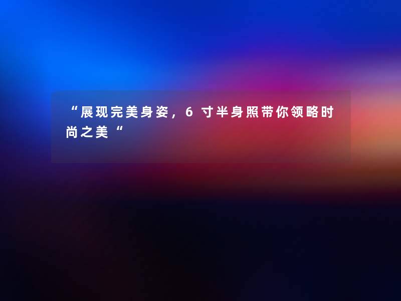 展现完美身姿，6寸半身照带你领略时尚之美