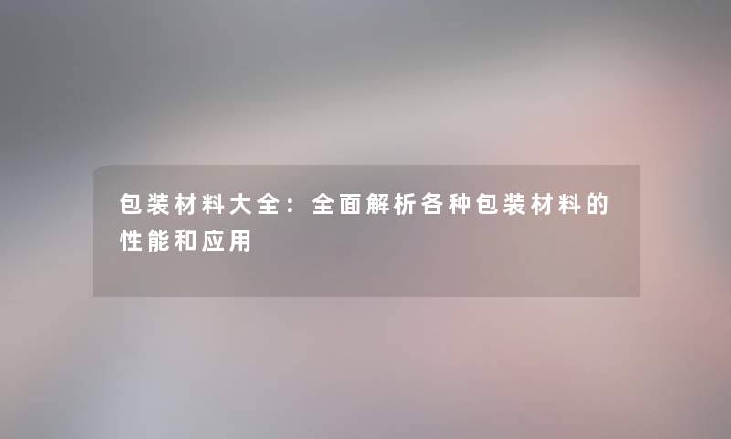 包装材料大全:全面解析各种包装材料的性能和应用 包装材料大全:全面解析各种包装材料的性能和应用