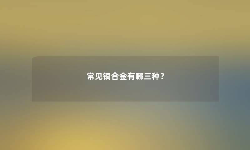 常见铜合金有哪三种? 常见铜合金有哪三种?
