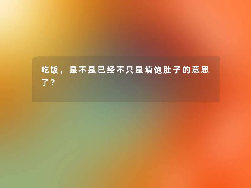 吃饭,是不是已经不只是填饱肚子的意思了? 吃饭,是不是已经不只是填饱肚子的意思了?