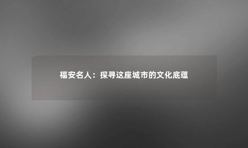 福安名人:探寻这座城市的文化底蕴 福安名人:探寻这座城市的文化底蕴