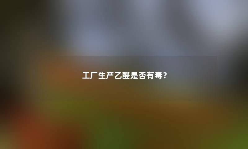 工厂生产乙醛是否有毒? 工厂生产乙醛是否有毒?