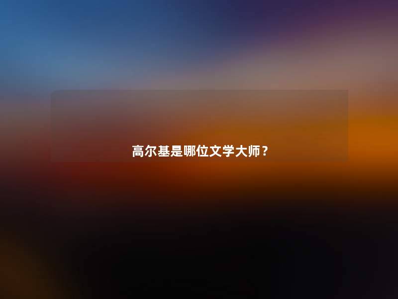 高尔基是哪位文学大师? 高尔基是哪位文学大师?