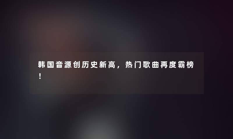 韩国音源创历史新高，热门歌曲再度霸榜！