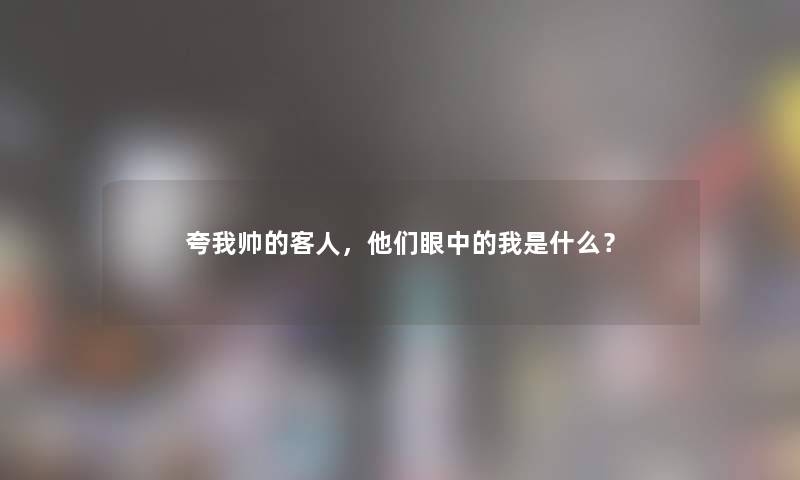 夸我帅的客人,他们眼中的我是什么? 夸我帅的客人,他们眼中的我是什么?