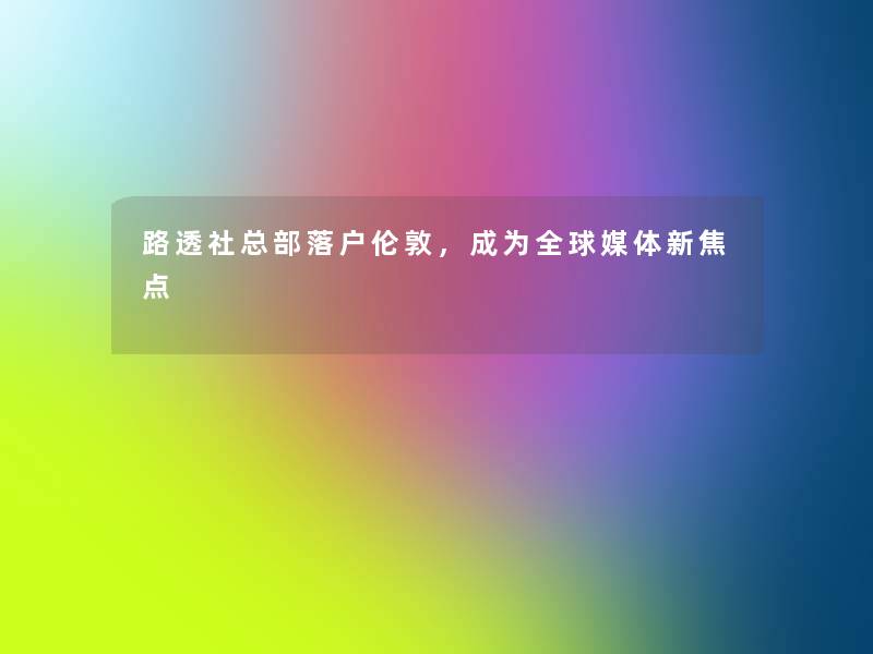 路透社总部落户伦敦,成为全球媒体新焦点 路透社总部落户伦敦,成为全球媒体新焦点