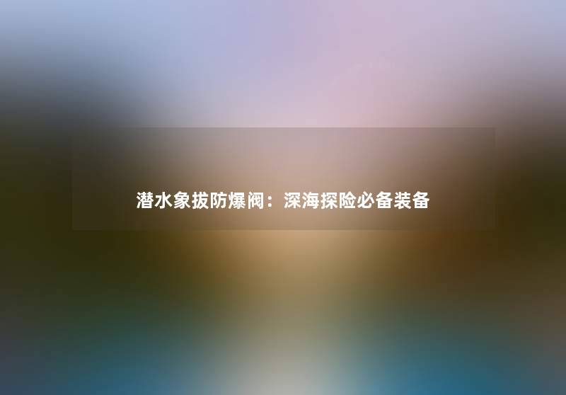 潜水象拔防爆阀：深海探险必备装备
