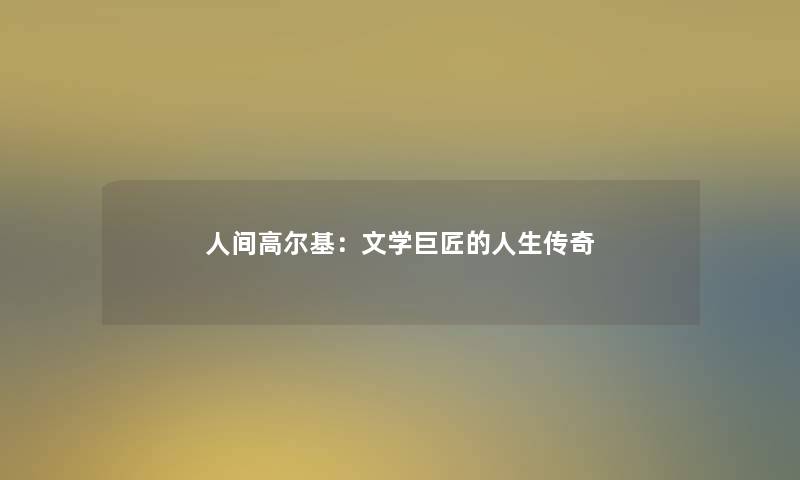 人间高尔基:文学巨匠的人生传奇 人间高尔基:文学巨匠的人生传奇