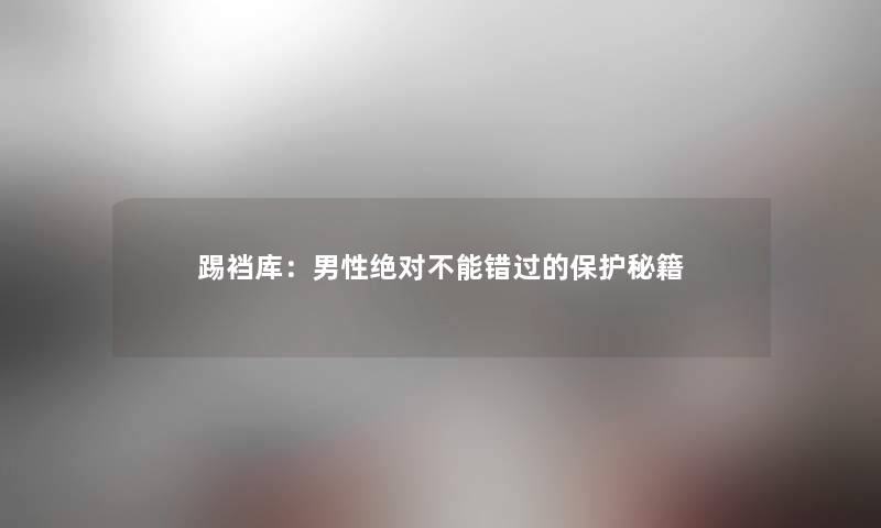 踢裆库：男性绝对不能错过的保护秘籍