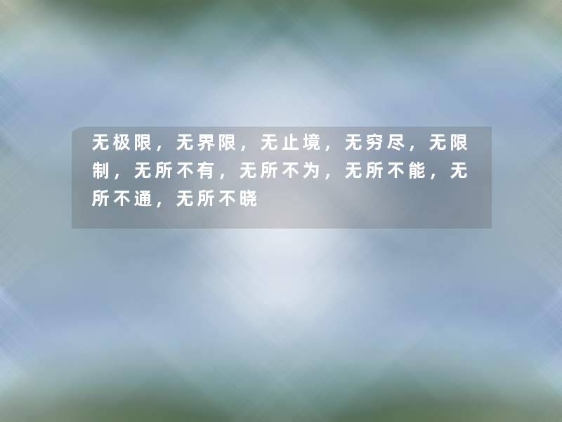 无极限,无界限,无止境,无穷尽,无限制,无所不有,无所不为,无所不能,无所不通,无所不晓 无极限,无界限,无止境,无穷尽,无限制,无所不有,无所不为,无所不能,无所不通,无所不晓