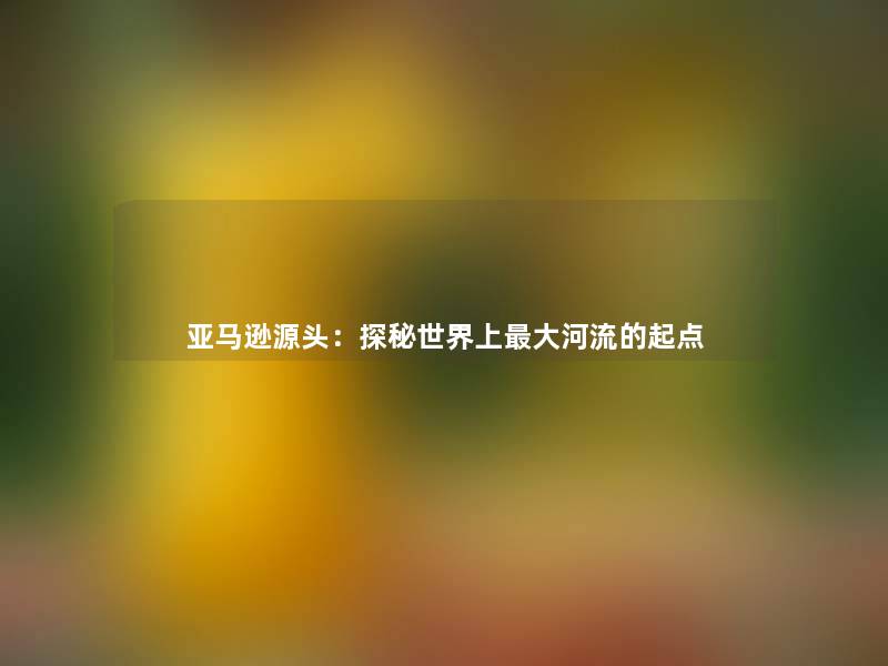 亚马逊源头：探秘世界上大河流的起点