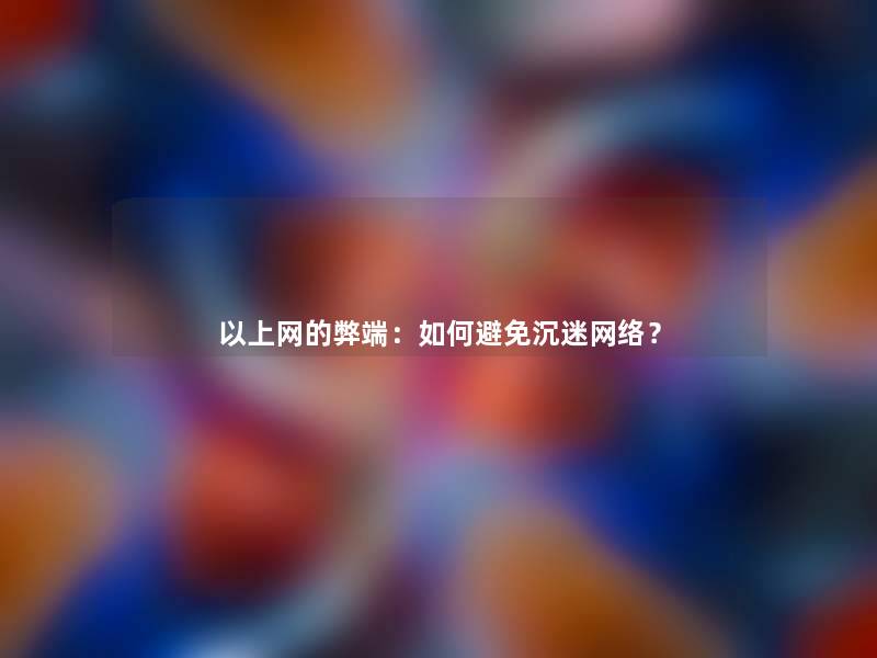 以上网的弊端:如何避免沉迷网络? 以上网的弊端:如何避免沉迷网络?