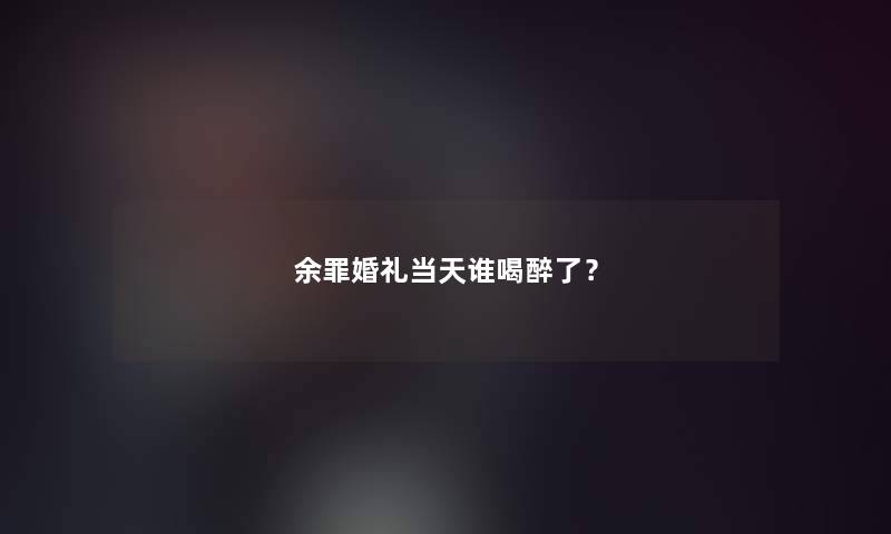 余罪婚礼当天谁喝醉了? 余罪婚礼当天谁喝醉了?