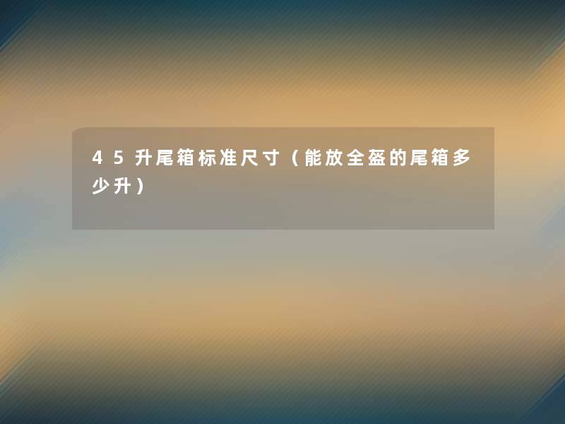 45升尾箱标准尺寸(能放全盔的尾箱多少升) 45升尾箱标准尺寸(能放全盔的尾箱多少升)