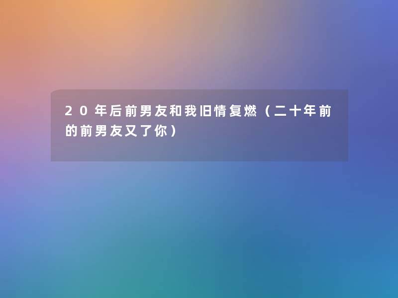 20年后前男友和我旧情复燃(二十年前的前男友又了你) 20年后前男友和我旧情复燃(二十年前的前男友又了你)