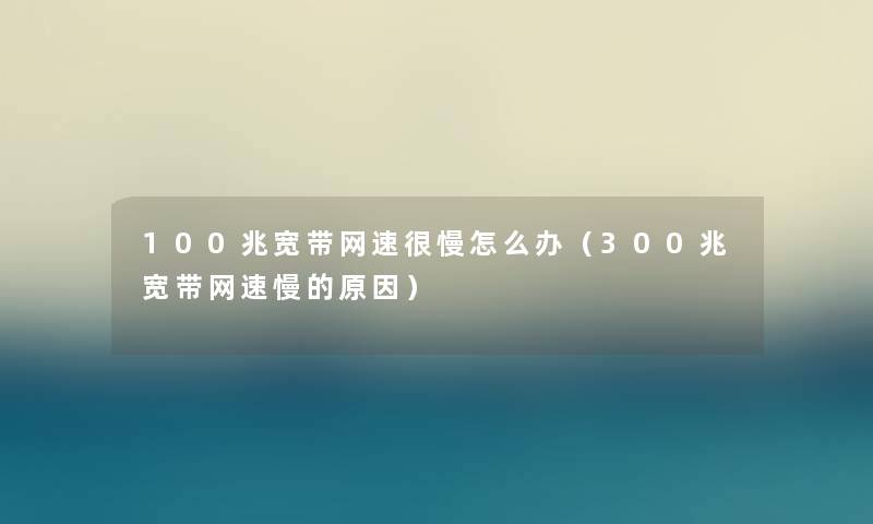 100兆宽带网速很慢怎么办(300兆宽带网速慢的原因) 100兆宽带网速很慢怎么办(300兆宽带网速慢的原因)