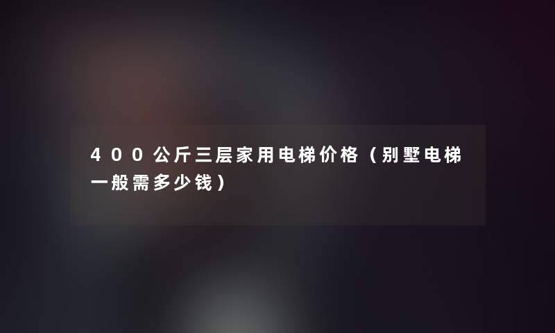 400公斤三层家用电梯价格(别墅电梯一般需多少钱) 400公斤三层家用电梯价格(别墅电梯一般需多少钱)