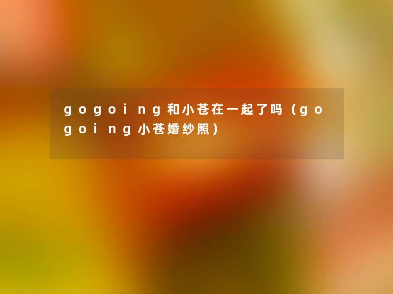 gogoing和小苍在一起了吗(gogoing小苍婚纱照) gogoing和小苍在一起了吗(gogoing小苍婚纱照)