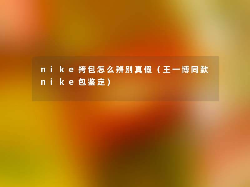 nike挎包怎么辨别真假（王一博同款nike包鉴定）