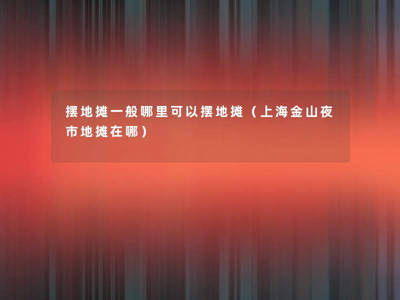 摆地摊一般哪里可以摆地摊(上海金山夜市地摊在哪) 摆地摊一般哪里可以摆地摊(上海金山夜市地摊在哪)
