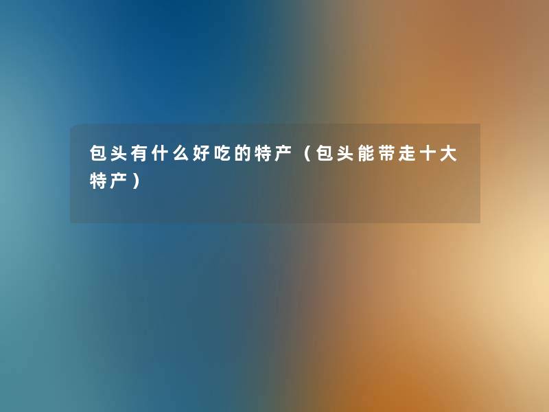 包头有什么好吃的特产(包头能带走一些特产) 包头有什么好吃的特产(包头能带走一些特产)