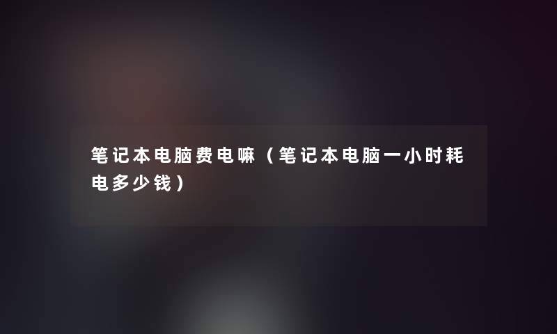 笔记本电脑费电嘛（笔记本电脑一小时耗电多少钱）