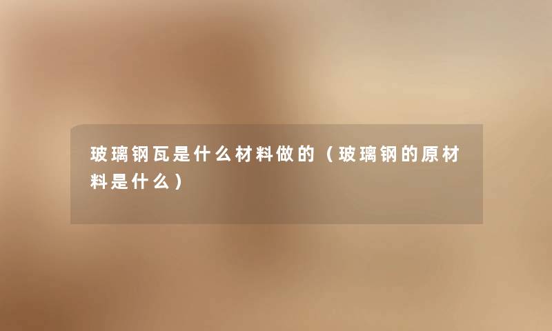 玻璃钢瓦是什么材料做的（玻璃钢的原材料是什么）