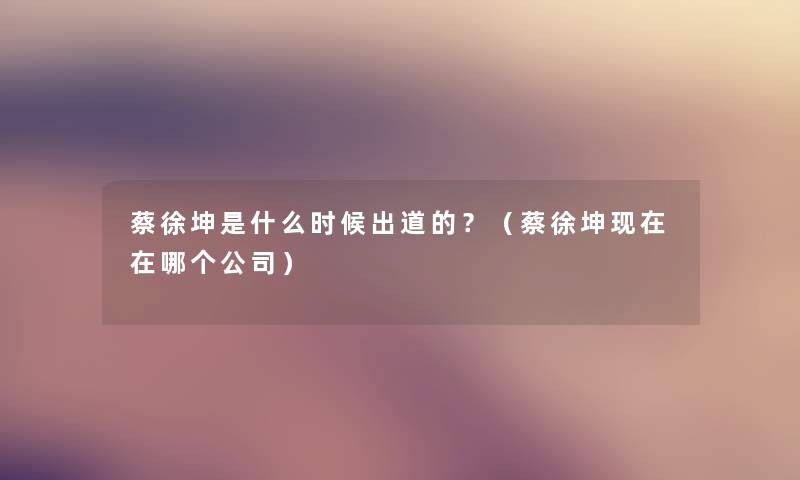 蔡徐坤是什么时候出道的?(蔡徐坤在哪个公司) 蔡徐坤是什么时候出道的?(蔡徐坤在哪个公司)