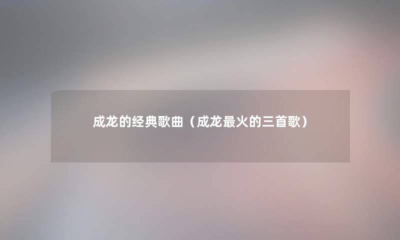 成龙的经典歌曲(成龙火的三首歌) 成龙的经典歌曲(成龙火的三首歌)