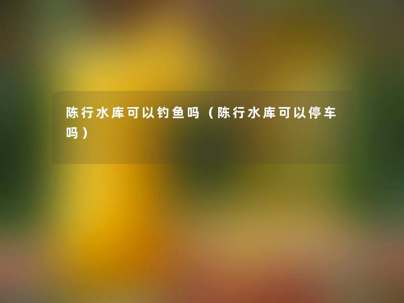 陈行水库可以钓鱼吗(陈行水库可以停车吗) 陈行水库可以钓鱼吗(陈行水库可以停车吗)