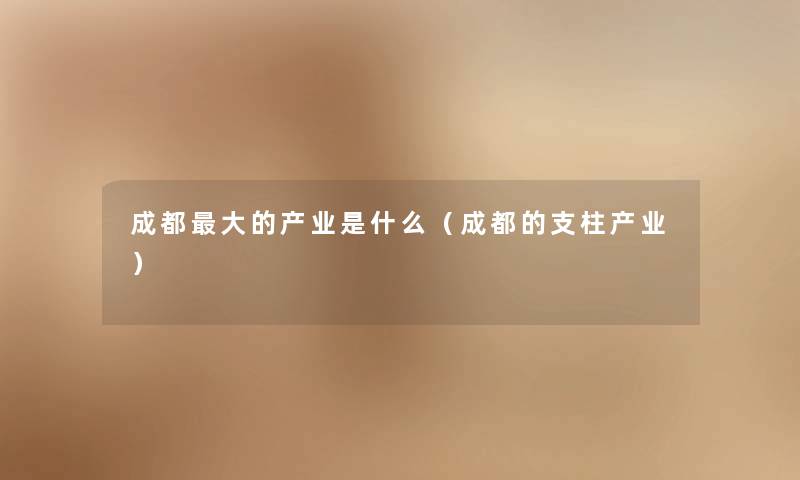 成都大的产业是什么（成都的支柱产业）